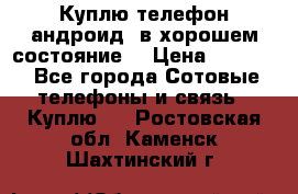 Куплю телефон андроид, в хорошем состояние  › Цена ­ 1 000 - Все города Сотовые телефоны и связь » Куплю   . Ростовская обл.,Каменск-Шахтинский г.